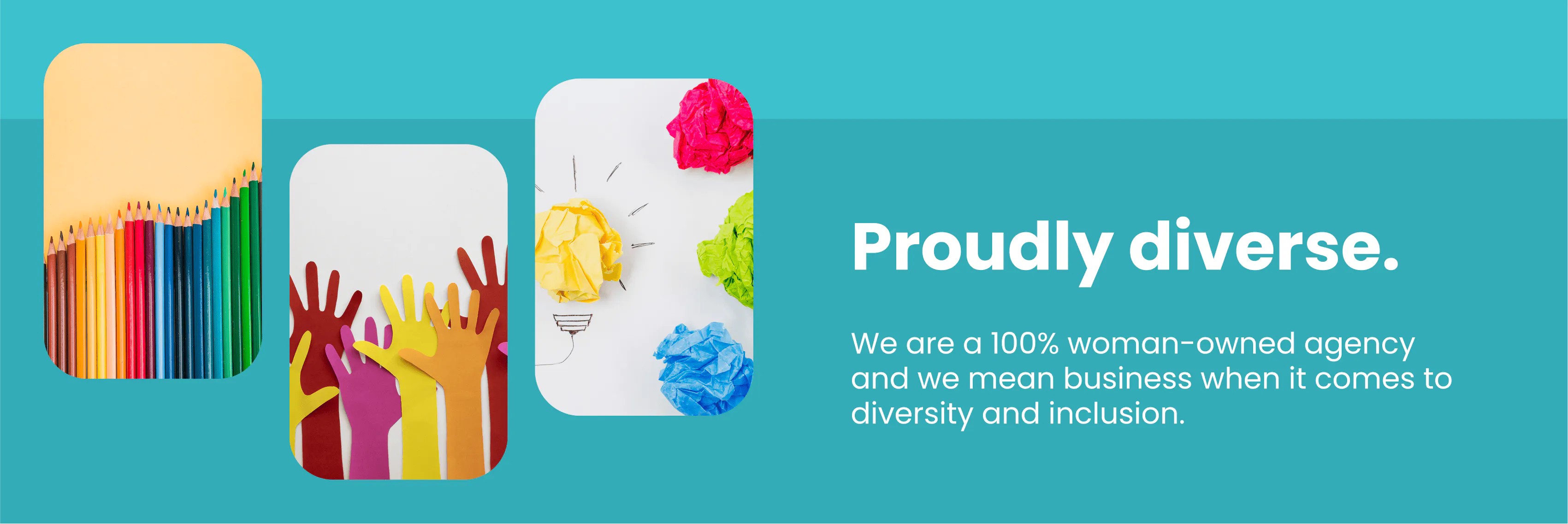 Proudly diverse. We are a 100 woman owned agency and we mean business when it comes to diversity and inclusion. 